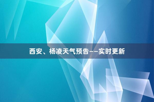 西安、杨凌天气预告——实时更新
